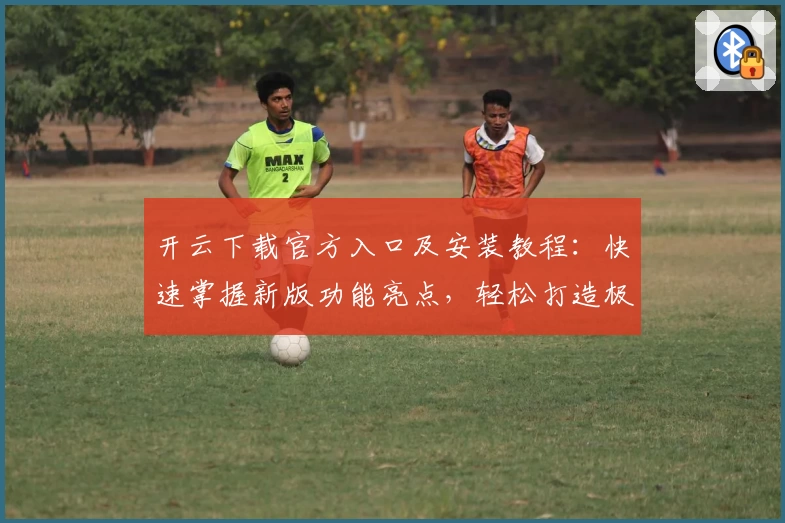 开云下载官方入口及安装教程：快速掌握新版功能亮点，轻松打造极致使用体验