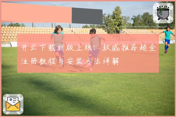 开云下载新版上线：权威推荐超全注册教程与安装方法详解