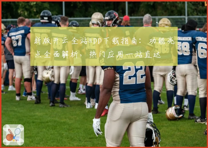 新版开云全站app下载指南：功能亮点全面解析，热门应用一站直达