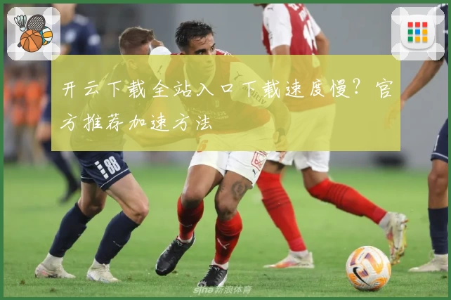 开云下载全站入口下载速度慢？官方推荐加速方法