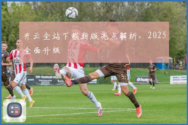 开云全站下载新版亮点解析，2025全面升级