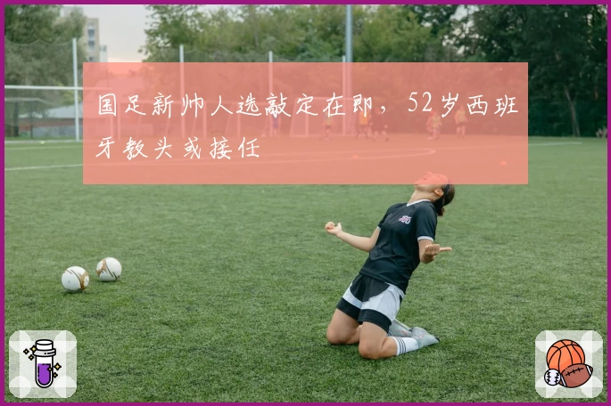 国足新帅人选敲定在即，52岁西班牙教头或接任