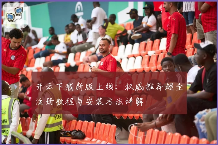 开云下载新版上线：权威推荐超全注册教程与安装方法详解