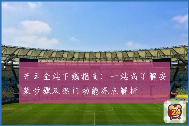 开云全站下载指南：一站式了解安装步骤及热门功能亮点解析