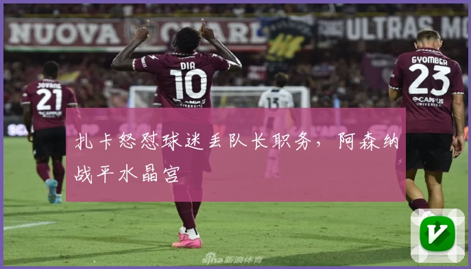 扎卡怒怼球迷丢队长职务，阿森纳战平水晶宫