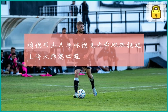梅德韦杰夫与林德克内希双双挺进上海大师赛四强