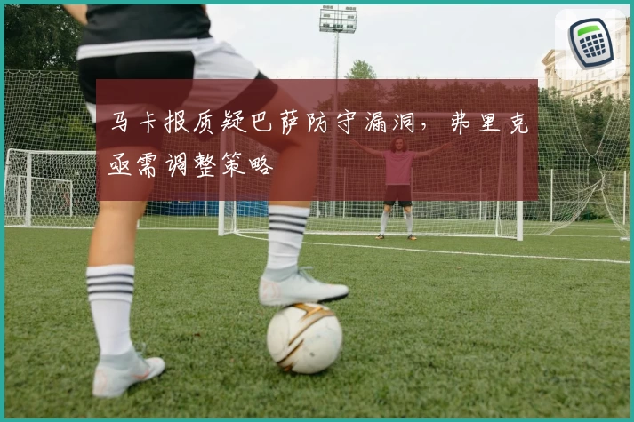 马卡报质疑巴萨防守漏洞，弗里克亟需调整策略