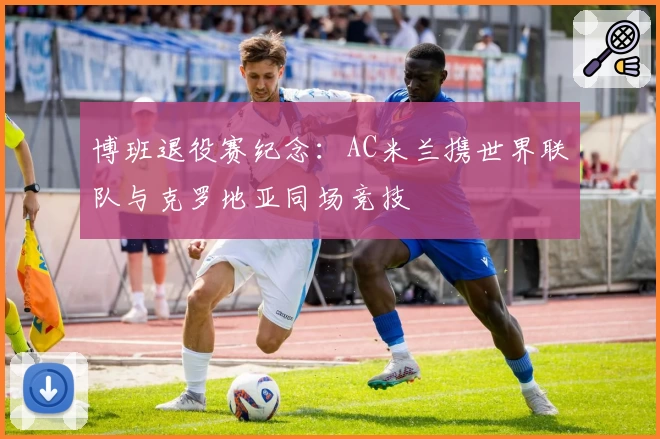 博班退役赛纪念：AC米兰携世界联队与克罗地亚同场竞技