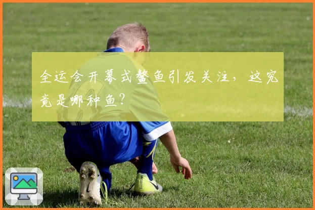 全运会开幕式鳌鱼引发关注,这究竟是哪种鱼?